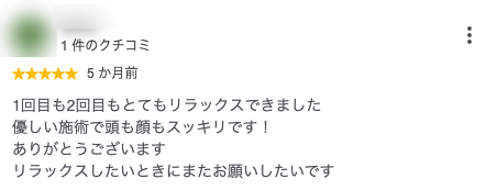 1回目も2回目もとてもリラックスできました
優しい施術で頭も顔もスッキリです！
ありがとうございます
リラックスしたいときにまたお願いしたいです