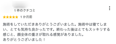 施術をしていただきありがとうございました。施術中は寝てしまい、とても気持ち良かったです。終わった後はとてもスッキリする感じと、顔全体の重さが取れる感覚がありました。
ありがとうございました！