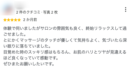 体験で伺いましたがサロンの雰囲気も良く、終始リラックスして過ごせました。
とにかくマッサージのタッチが優しくて気持ちよく、気づいたら深い眠りに落ちていました。
目覚めた時のスッキリ感はもちろん、お肌のハリとツヤが見違えるほど良くなっていて感動です。
ぜひまたお願いしたいです。
