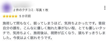 施術して間もなく、眠ってしまうほど、気持ちよかったです。普段自分の顔を、こんなに優しく触れた事がない程、とても優しいタッチで、気持ちよく、施術後は、視野が広くなり、頭もすっきりしました。今夜はよく眠れそうです。