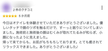 今日はオテイレを体験させていただきありがとうございました。優しいタッチで顔のツボを触るだけで、すーっと眠りについてしまいました。施術前と施術後の顔はむくみが取れてたるみが和らぎ、小顔になったように見えました。
帰って来てからも、お肌がもちもちしております。とても癒されてリラックスできました。ありがとうございました♪